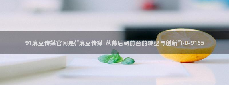 麻豆演员图鉴：91麻豆传媒官网是(\